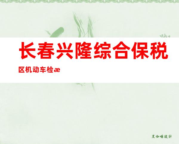 长春兴隆综合保税区机动车检测有限公司